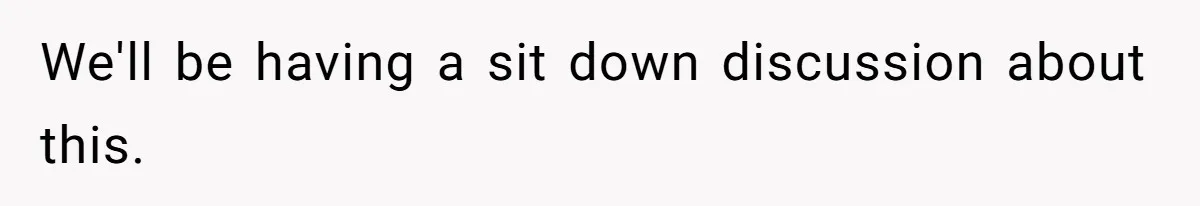 We'll be having a sit down discussion about this.