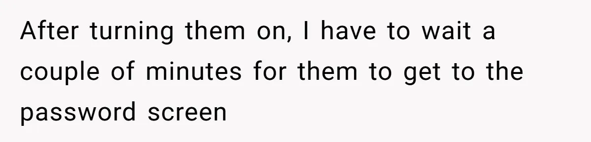 After turning them on, I have to wait a couple of minutes for them to get to the password screen