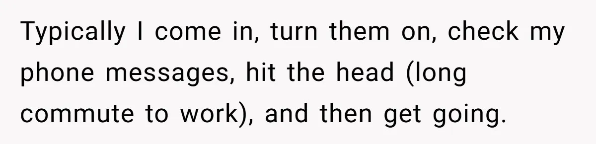 Typically I come in, turn them on, check my phone messages, hit the head (long commute to work), and then get going.