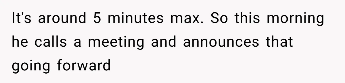 It's around 5 minutes max. So this morning he calls a meeting and announces that going forward