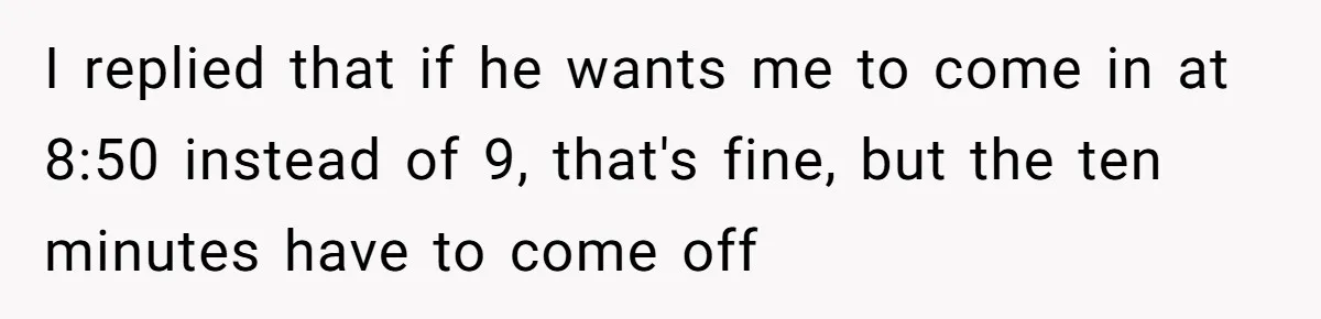 I replied that if he wants me to come in at 8:50 instead of 9, that's fine, but the ten minutes have to come off