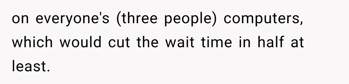 on everyone's (three people) computers, which would cut the wait time in half at least.