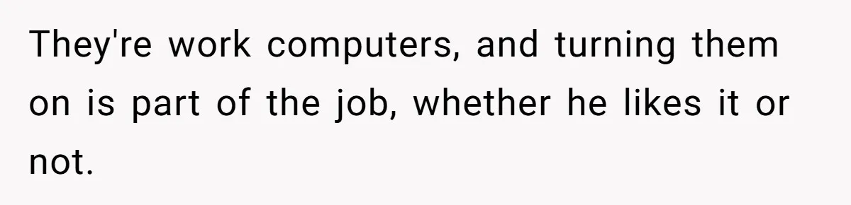 They're work computers, and turning them on is part of the job, whether he likes it or not.