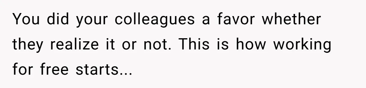 You did your colleagues a favor whether they realize it or not. This is how working for free starts...
