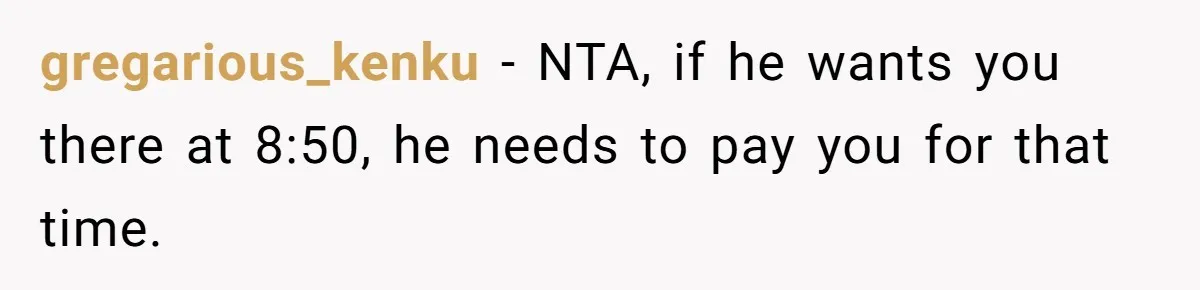 gregarious_kenku − NTA, if he wants you there at 8:50, he needs to pay you for that time.