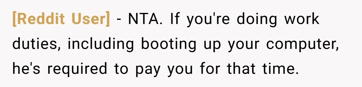 [Reddit User] − NTA. If you're doing work duties, including booting up your computer, he's required to pay you for that time.