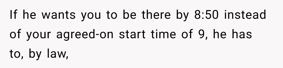 If he wants you to be there by 8:50 instead of your agreed-on start time of 9, he has to, by law,