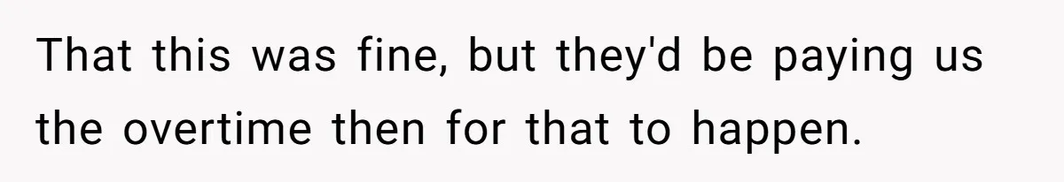 That this was fine, but they'd be paying us the overtime then for that to happen.