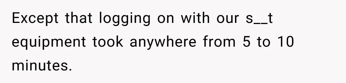 Except that logging on with our s__t equipment took anywhere from 5 to 10 minutes.