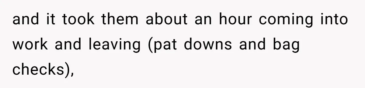 and it took them about an hour coming into work and leaving (pat downs and bag checks),