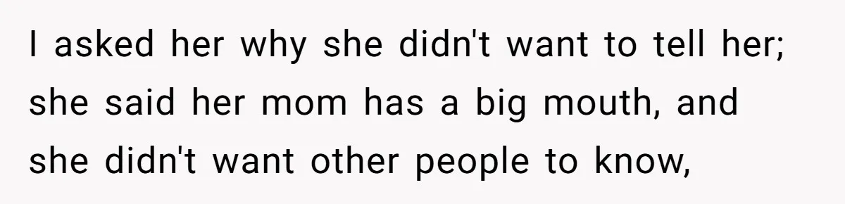 I asked her why she didn't want to tell her; she said her mom has a big mouth, and she didn't want other people to know,
