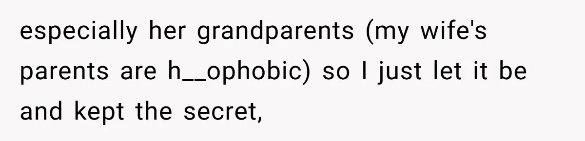especially her grandparents (my wife's parents are h__ophobic) so I just let it be and kept the secret,