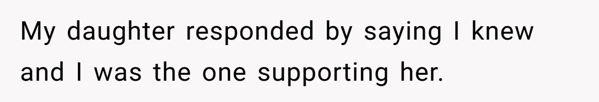 My daughter responded by saying I knew and I was the one supporting her.