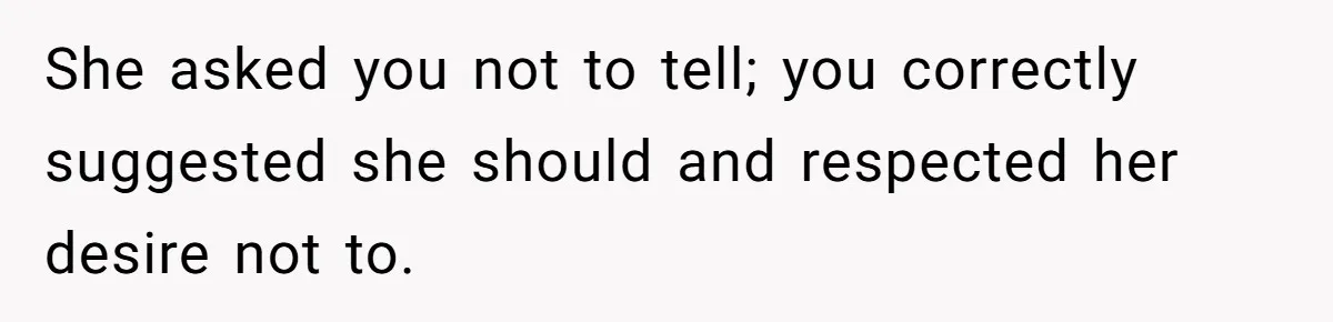 She asked you not to tell; you correctly suggested she should and respected her desire not to.
