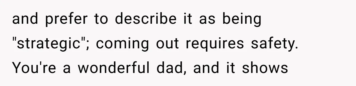 and prefer to describe it as being "strategic"; coming out requires safety. You're a wonderful dad, and it shows