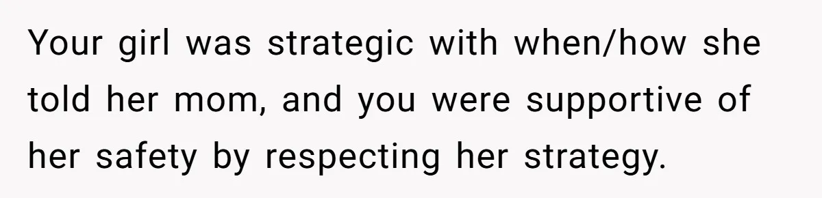 Your girl was strategic with when/how she told her mom, and you were supportive of her safety by respecting her strategy.