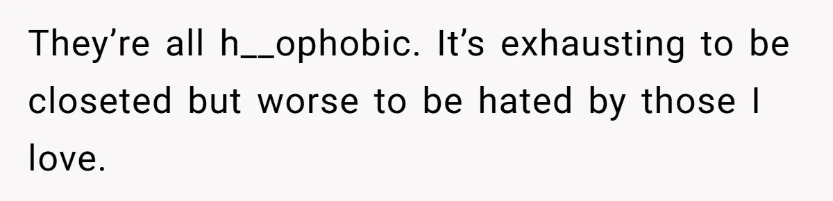They’re all h__ophobic. It’s exhausting to be closeted but worse to be hated by those I love.
