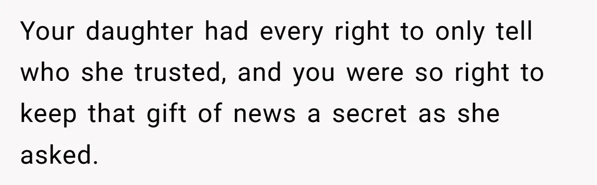 Your daughter had every right to only tell who she trusted, and you were so right to keep that gift of news a secret as she asked.