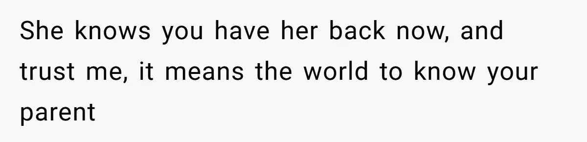 She knows you have her back now, and trust me, it means the world to know your parent