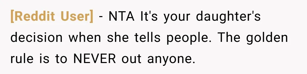 [Reddit User] − NTA It's your daughter's decision when she tells people. The golden rule is to NEVER out anyone.