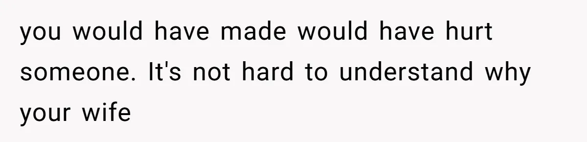 you would have made would have hurt someone. It's not hard to understand why your wife