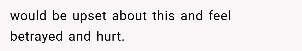 would be upset about this and feel betrayed and hurt.