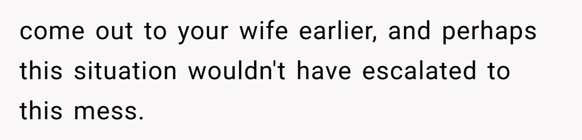 come out to your wife earlier, and perhaps this situation wouldn't have escalated to this mess.