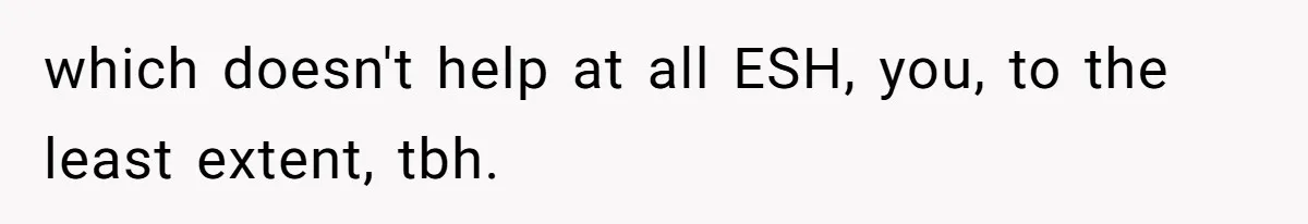 which doesn't help at all ESH, you, to the least extent, tbh.