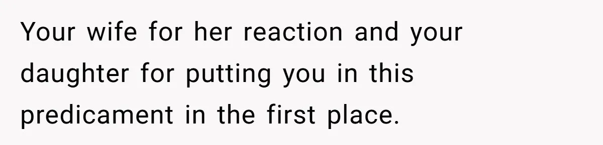 Your wife for her reaction and your daughter for putting you in this predicament in the first place.