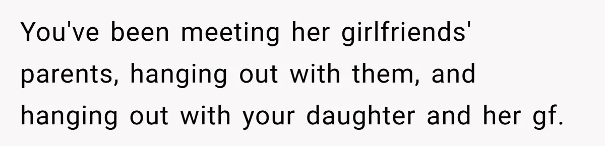 You've been meeting her girlfriends' parents, hanging out with them, and hanging out with your daughter and her gf.