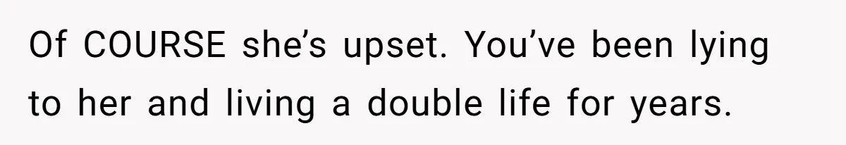 Of COURSE she’s upset. You’ve been lying to her and living a double life for years.