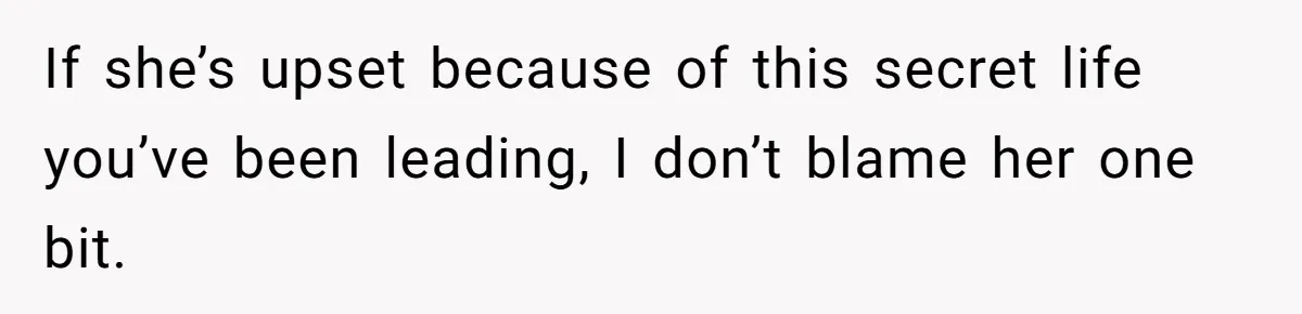 If she’s upset because of this secret life you’ve been leading, I don’t blame her one bit.