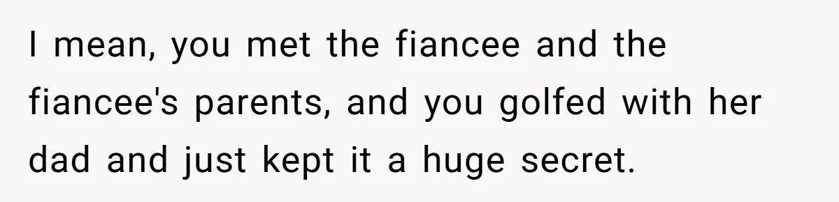 I mean, you met the fiancee and the fiancee's parents, and you golfed with her dad and just kept it a huge secret.