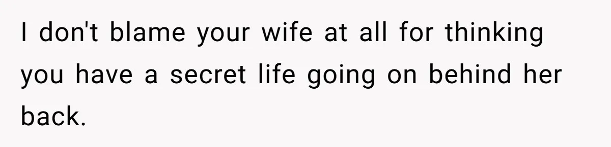 I don't blame your wife at all for thinking you have a secret life going on behind her back.