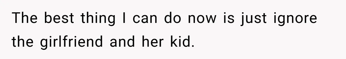 The best thing I can do now is just ignore the girlfriend and her kid.
