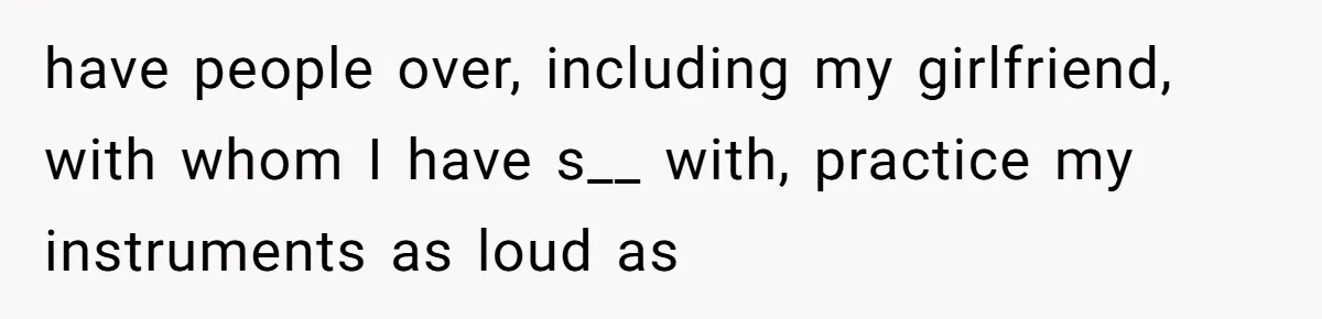have people over, including my girlfriend, with whom I have s__ with, practice my instruments as loud as