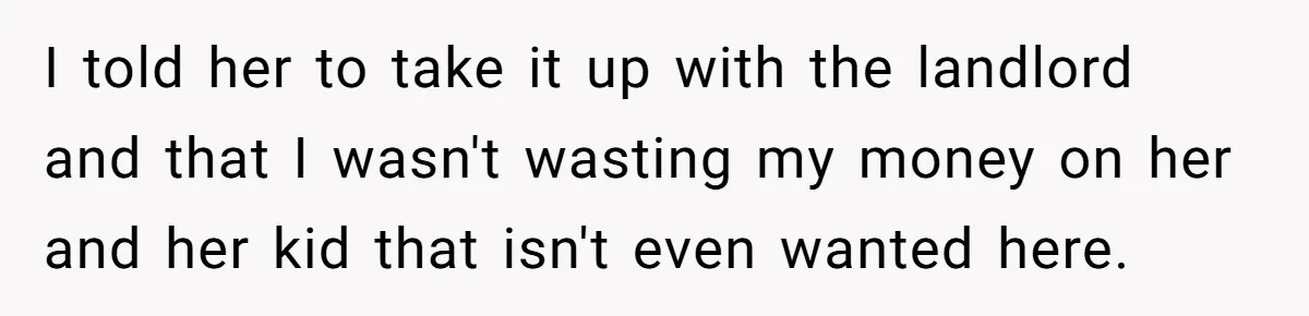 I told her to take it up with the landlord and that I wasn't wasting my money on her and her kid that isn't even wanted here.