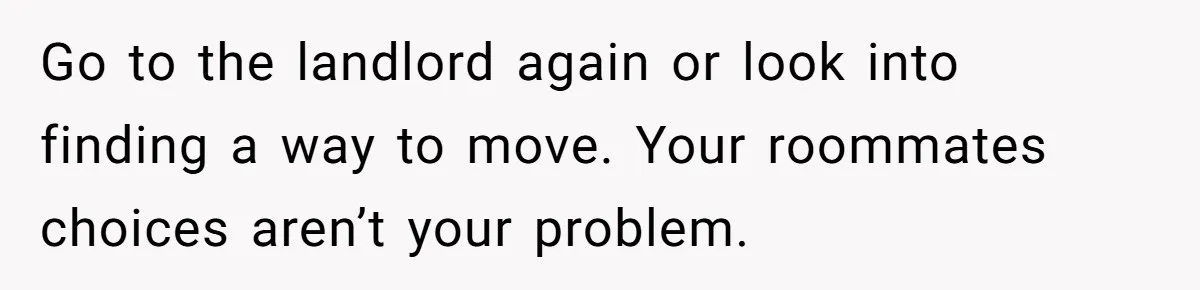 Go to the landlord again or look into finding a way to move. Your roommates choices aren’t your problem.