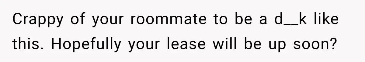 Crappy of your roommate to be a d__k like this. Hopefully your lease will be up soon?