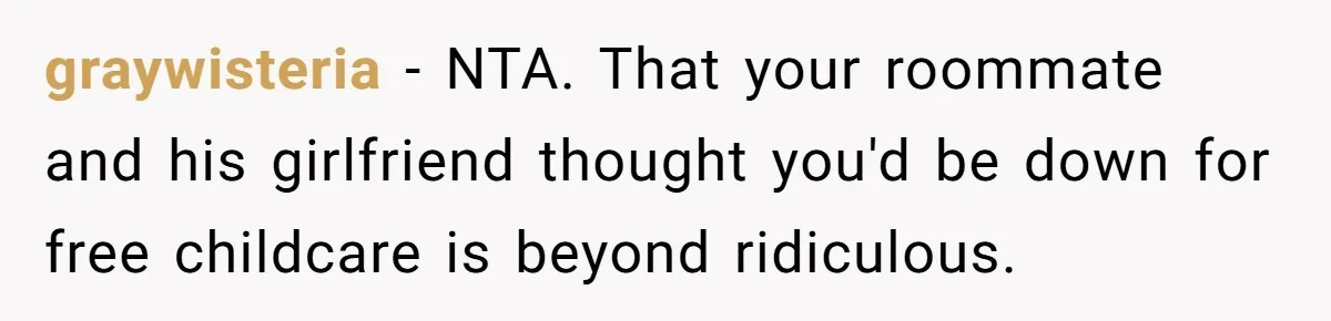 graywisteria − NTA. That your roommate and his girlfriend thought you'd be down for free childcare is beyond ridiculous.