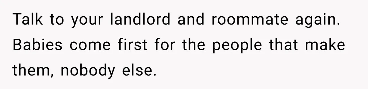Talk to your landlord and roommate again. Babies come first for the people that make them, nobody else.