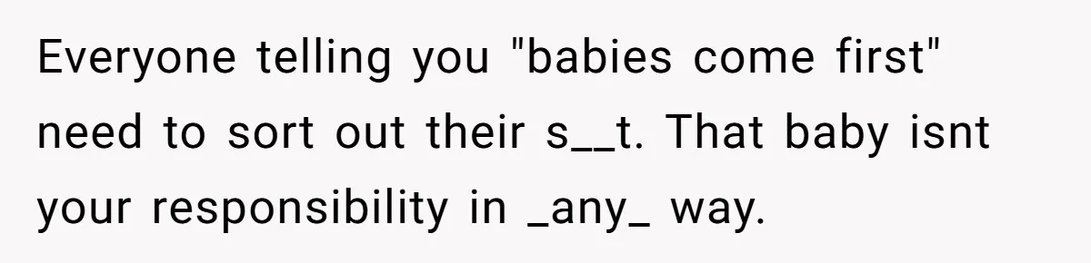 Everyone telling you "babies come first" need to sort out their s__t. That baby isnt your responsibility in _any_ way.