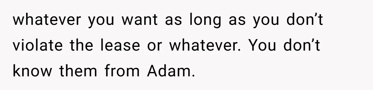 whatever you want as long as you don’t violate the lease or whatever. You don’t know them from Adam.
