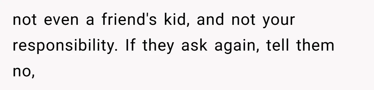 not even a friend's kid, and not your responsibility. If they ask again, tell them no,