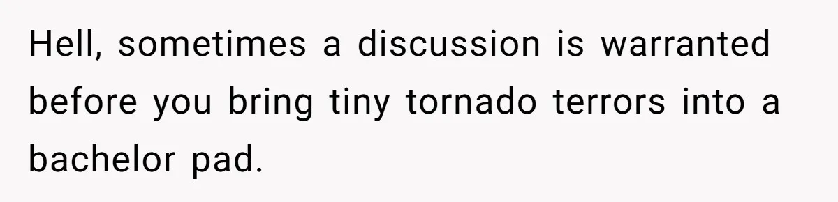 Hell, sometimes a discussion is warranted before you bring tiny tornado terrors into a bachelor pad.