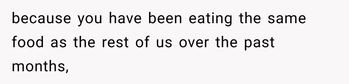 because you have been eating the same food as the rest of us over the past months,