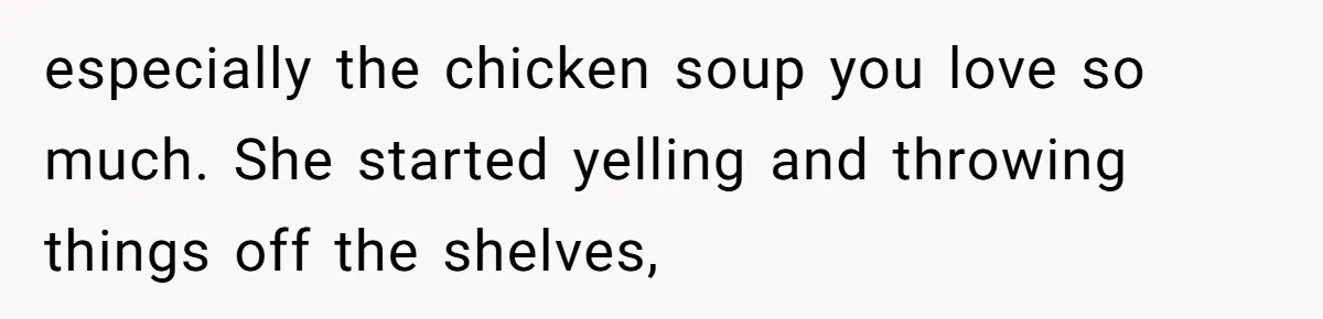 especially the chicken soup you love so much. She started yelling and throwing things off the shelves,
