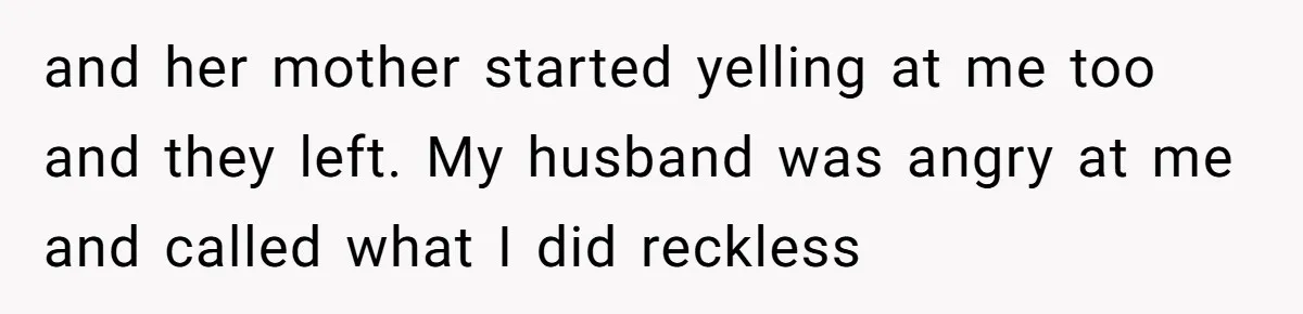 and her mother started yelling at me too and they left. My husband was angry at me and called what I did reckless