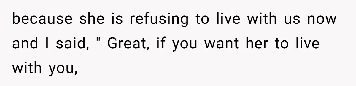because she is refusing to live with us now and I said, " Great, if you want her to live with you,