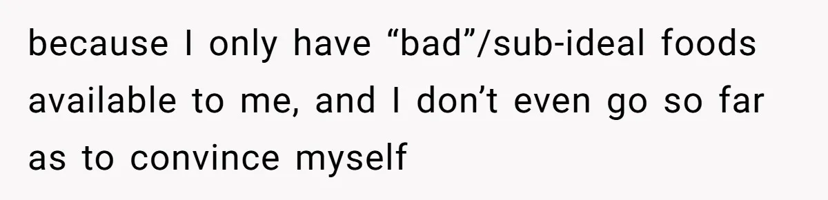 because I only have “bad”/sub-ideal foods available to me, and I don’t even go so far as to convince myself
